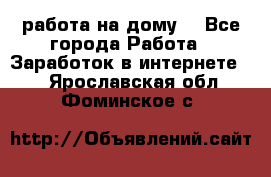 работа на дому  - Все города Работа » Заработок в интернете   . Ярославская обл.,Фоминское с.